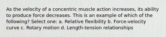 As the velocity of a concentric muscle action increases, its ability to produce force decreases. This is an example of which of the following? Select one: a. Relative flexibility b. Force-velocity curve c. Rotary motion d. Length-tension relationships