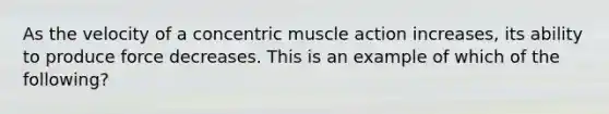 As the velocity of a concentric muscle action increases, its ability to produce force decreases. This is an example of which of the following?