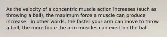 As the velocity of a concentric muscle action increases (such as throwing a ball), the maximum force a muscle can produce increase - in other words, the faster your arm can move to throw a ball, the more force the arm muscles can exert on the ball.