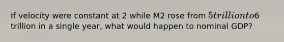 If velocity were constant at 2 while M2 rose from 5 trillion to6 trillion in a single year, what would happen to nominal GDP?