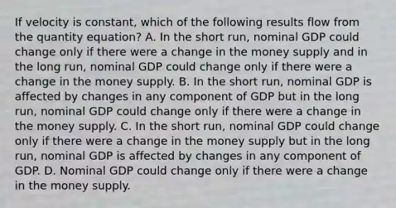 If velocity is constant, which of the following results flow from the quantity equation? A. In the short run, nominal GDP could change only if there were a change in the money supply and in the long run, nominal GDP could change only if there were a change in the money supply. B. In the short run, nominal GDP is affected by changes in any component of GDP but in the long run, nominal GDP could change only if there were a change in the money supply. C. In the short run, nominal GDP could change only if there were a change in the money supply but in the long run, nominal GDP is affected by changes in any component of GDP. D. Nominal GDP could change only if there were a change in the money supply.