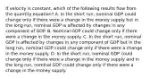 If velocity is constant, which of the following results flow from the quantity equation? A. In the short run, nominal GDP could change only if there were a change in the money supply but in the long run, nominal GDP is affected by changes in any component of GDP. B. Nominal GDP could change only if there were a change in the money supply. C. In the short run, nominal GDP is affected by changes in any component of GDP but in the long run, nominal GDP could change only if there were a change in the money supply. D. In the short run, nominal GDP could change only if there were a change in the money supply and in the long run, nominal GDP could change only if there were a change in the money supply.