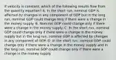 If velocity is constant, which of the following results flow from the quantity equation? A. In the short run, nominal GDP is affected by changes in any component of GDP but in the long run, nominal GDP could change only if there were a change in the money supply. B. Nominal GDP could change only if there were a change in the money supply. C. In the short run, nominal GDP could change only if there were a change in the money supply but in the long run, nominal GDP is affected by changes in any component of GDP. D. In the short run, nominal GDP could change only if there were a change in the money supply and in the long run, nominal GDP could change only if there were a change in the money supply.