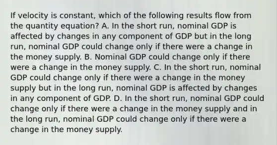 If velocity is constant, which of the following results flow from the quantity equation? A. In the short run, nominal GDP is affected by changes in any component of GDP but in the long run, nominal GDP could change only if there were a change in the money supply. B. Nominal GDP could change only if there were a change in the money supply. C. In the short run, nominal GDP could change only if there were a change in the money supply but in the long run, nominal GDP is affected by changes in any component of GDP. D. In the short run, nominal GDP could change only if there were a change in the money supply and in the long run, nominal GDP could change only if there were a change in the money supply.