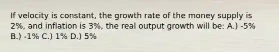 If velocity is constant, the growth rate of the money supply is 2%, and inflation is 3%, the real output growth will be: A.) -5% B.) -1% C.) 1% D.) 5%