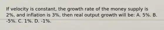 If velocity is constant, the growth rate of the money supply is 2%, and inflation is 3%, then real output growth will be: A. 5%. B. -5%. C. 1%. D. -1%.