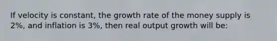 If velocity is constant, the growth rate of the money supply is 2%, and inflation is 3%, then real output growth will be: