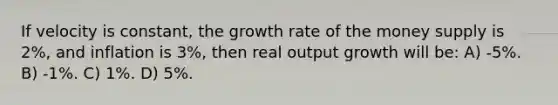 If velocity is constant, the growth rate of the money supply is 2%, and inflation is 3%, then real output growth will be: A) -5%. B) -1%. C) 1%. D) 5%.