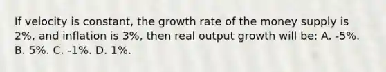 If velocity is constant, the growth rate of the money supply is 2%, and inflation is 3%, then real output growth will be: A. -5%. B. 5%. C. -1%. D. 1%.