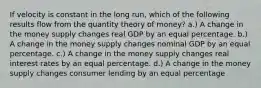 If velocity is constant in the long run, which of the following results flow from the quantity theory of money? a.) A change in the money supply changes real GDP by an equal percentage. b.) A change in the money supply changes nominal GDP by an equal percentage. c.) A change in the money supply changes real interest rates by an equal percentage. d.) A change in the money supply changes consumer lending by an equal percentage