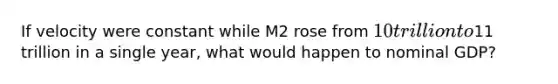 If velocity were constant while M2 rose from 10 trillion to11 trillion in a single year, what would happen to nominal GDP?
