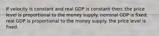 If velocity is constant and real GDP is constant then: the price level is proportional to the money supply. nominal GDP is fixed. real GDP is proportional to the money supply. the price level is fixed.