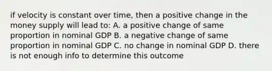 if velocity is constant over time, then a positive change in the money supply will lead to: A. a positive change of same proportion in nominal GDP B. a negative change of same proportion in nominal GDP C. no change in nominal GDP D. there is not enough info to determine this outcome