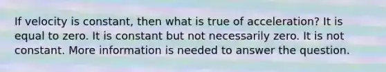 If velocity is constant, then what is true of acceleration? It is equal to zero. It is constant but not necessarily zero. It is not constant. More information is needed to answer the question.