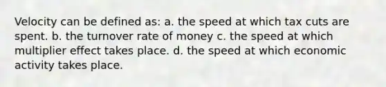 Velocity can be defined as: a. the speed at which tax cuts are spent. b. the turnover rate of money c. ​the speed at which multiplier effect takes place. d. the speed at which economic activity takes place.