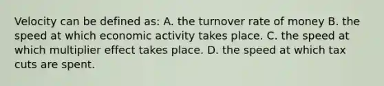 Velocity can be defined as: A. the turnover rate of money B. the speed at which economic activity takes place. C. the speed at which multiplier effect takes place. D. the speed at which tax cuts are spent.