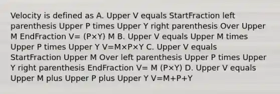 Velocity is defined as A. Upper V equals StartFraction left parenthesis Upper P times Upper Y right parenthesis Over Upper M EndFraction V= (P×Y) M B. Upper V equals Upper M times Upper P times Upper Y V=M×P×Y C. Upper V equals StartFraction Upper M Over left parenthesis Upper P times Upper Y right parenthesis EndFraction V= M (P×Y) D. Upper V equals Upper M plus Upper P plus Upper Y V=M+P+Y