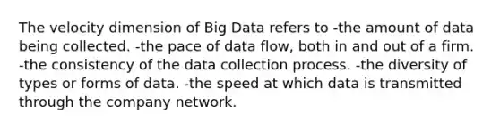 The velocity dimension of Big Data refers to -the amount of data being collected. -the pace of data flow, both in and out of a firm. -the consistency of the data collection process. -the diversity of types or forms of data. -the speed at which data is transmitted through the company network.