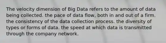 The velocity dimension of Big Data refers to the amount of data being collected. the pace of data flow, both in and out of a firm. the consistency of the data collection process. the diversity of types or forms of data. the speed at which data is transmitted through the company network.