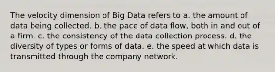 The velocity dimension of Big Data refers to a. the amount of data being collected. b. the pace of data flow, both in and out of a firm. c. the consistency of the data collection process. d. the diversity of types or forms of data. e. the speed at which data is transmitted through the company network.