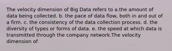 The velocity dimension of Big Data refers to a.the amount of data being collected. b. the pace of data flow, both in and out of a firm. c. the consistency of the data collection process. d. the diversity of types or forms of data. e. the speed at which data is transmitted through the company network.The velocity dimension of