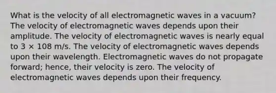 What is the velocity of all <a href='https://www.questionai.com/knowledge/kiiFJagTMs-electromagnetic-waves' class='anchor-knowledge'>electromagnetic waves</a> in a vacuum? The velocity of electromagnetic waves depends upon their amplitude. The velocity of electromagnetic waves is nearly equal to 3 × 108 m/s. The velocity of electromagnetic waves depends upon their wavelength. Electromagnetic waves do not propagate forward; hence, their velocity is zero. The velocity of electromagnetic waves depends upon their frequency.