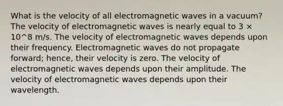 What is the velocity of all electromagnetic waves in a vacuum? The velocity of electromagnetic waves is nearly equal to 3 × 10^8 m/s. The velocity of electromagnetic waves depends upon their frequency. Electromagnetic waves do not propagate forward; hence, their velocity is zero. The velocity of electromagnetic waves depends upon their amplitude. The velocity of electromagnetic waves depends upon their wavelength.