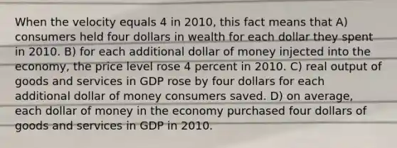 When the velocity equals 4 in 2010, this fact means that A) consumers held four dollars in wealth for each dollar they spent in 2010. B) for each additional dollar of money injected into the economy, the price level rose 4 percent in 2010. C) real output of goods and services in GDP rose by four dollars for each additional dollar of money consumers saved. D) on average, each dollar of money in the economy purchased four dollars of goods and services in GDP in 2010.