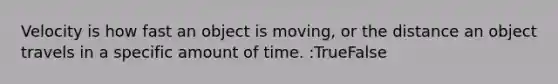 Velocity is how fast an object is moving, or the distance an object travels in a specific amount of time. :TrueFalse