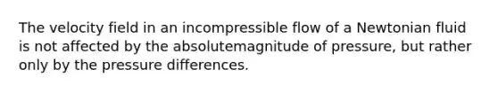 The velocity field in an incompressible flow of a Newtonian fluid is not affected by the absolutemagnitude of pressure, but rather only by the pressure differences.