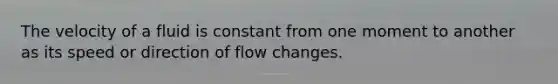 The velocity of a fluid is constant from one moment to another as its speed or direction of flow changes.