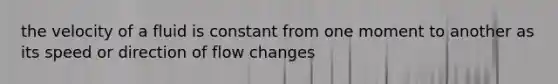 the velocity of a fluid is constant from one moment to another as its speed or direction of flow changes