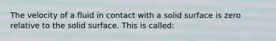 The velocity of a fluid in contact with a solid surface is zero relative to the solid surface. This is called: