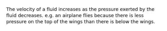 The velocity of a fluid increases as the pressure exerted by the fluid decreases. e.g. an airplane flies because there is less pressure on the top of the wings than there is below the wings.