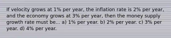 If velocity grows at 1% per year, the inflation rate is 2% per year, and the economy grows at 3% per year, then the money supply growth rate must be... a) 1% per year. b) 2% per year. c) 3% per year. d) 4% per year.