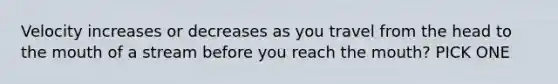 Velocity increases or decreases as you travel from the head to the mouth of a stream before you reach the mouth? PICK ONE