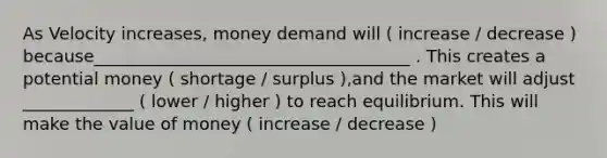 As Velocity increases, money demand will ( increase / decrease ) because_____________________________________ . This creates a potential money ( shortage / surplus ),and the market will adjust _____________ ( lower / higher ) to reach equilibrium. This will make the value of money ( increase / decrease )