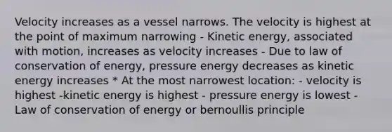 Velocity increases as a vessel narrows. The velocity is highest at the point of maximum narrowing - Kinetic energy, associated with motion, increases as velocity increases - Due to law of conservation of energy, pressure energy decreases as kinetic energy increases * At the most narrowest location: - velocity is highest -kinetic energy is highest - pressure energy is lowest - Law of conservation of energy or bernoullis principle