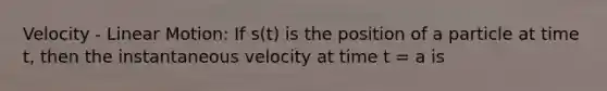 Velocity - Linear Motion: If s(t) is the position of a particle at time t, then the instantaneous velocity at time t = a is