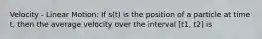 Velocity - Linear Motion: If s(t) is the position of a particle at time t, then the average velocity over the interval [t1, t2] is