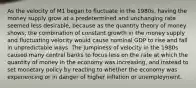 As the velocity of M1 began to fluctuate in the 1980s, having the money supply grow at a predetermined and unchanging rate seemed less desirable, because as the quantity theory of money shows, the combination of constant growth in the money supply and fluctuating velocity would cause nominal GDP to rise and fall in unpredictable ways. The jumpiness of velocity in the 1980s caused many central banks to focus less on the rate at which the quantity of money in the economy was increasing, and instead to set monetary policy by reacting to whether the economy was experiencing or in danger of higher inflation or unemployment.