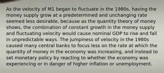 As the velocity of M1 began to fluctuate in the 1980s, having the money supply grow at a predetermined and unchanging rate seemed less desirable, because as the quantity theory of money shows, the combination of constant growth in the money supply and fluctuating velocity would cause nominal GDP to rise and fall in unpredictable ways. The jumpiness of velocity in the 1980s caused many central banks to focus less on the rate at which the quantity of money in the economy was increasing, and instead to set <a href='https://www.questionai.com/knowledge/kEE0G7Llsx-monetary-policy' class='anchor-knowledge'>monetary policy</a> by reacting to whether the economy was experiencing or in danger of higher inflation or unemployment.