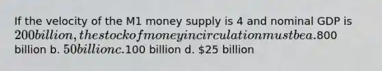 If the velocity of the M1 money supply is 4 and nominal GDP is 200 billion, the stock of money in circulation must be a.800 billion b. 50 billion c.100 billion d. 25 billion