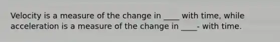 Velocity is a measure of the change in ____ with time, while acceleration is a measure of the change in ____- with time.