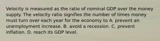 Velocity is measured as the ratio of nominal GDP over the money supply. The velocity ratio signifies the number of times money must turn over each year for the economy to A. prevent an unemployment increase. B. avoid a recession. C. prevent inflation. D. reach its GDP level.