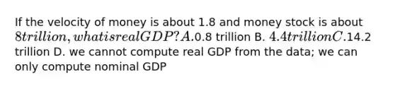 If the velocity of money is about 1.8 and money stock is about 8 trillion, what is real GDP? A.0.8 trillion B. 4.4 trillion C.14.2 trillion D. we cannot compute real GDP from the data; we can only compute nominal GDP