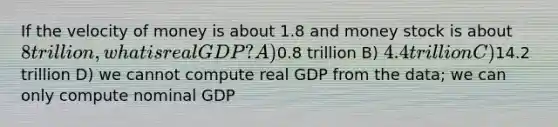 If the velocity of money is about 1.8 and money stock is about 8 trillion, what is real GDP? A)0.8 trillion B) 4.4 trillion C)14.2 trillion D) we cannot compute real GDP from the data; we can only compute nominal GDP