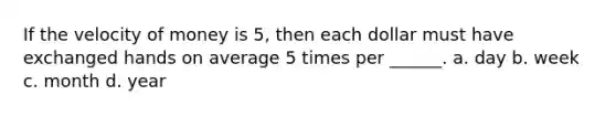 If the velocity of money is 5, then each dollar must have exchanged hands on average 5 times per ______. a. day b. week c. month d. year