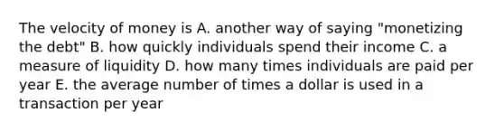 The velocity of money is A. another way of saying "monetizing the debt" B. how quickly individuals spend their income C. a measure of liquidity D. how many times individuals are paid per year E. the average number of times a dollar is used in a transaction per year