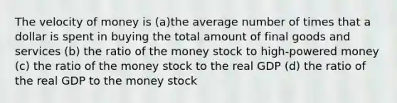 The velocity of money is (a)the average number of times that a dollar is spent in buying the total amount of final goods and services (b) the ratio of the money stock to high-powered money (c) the ratio of the money stock to the real GDP (d) the ratio of the real GDP to the money stock